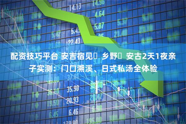 配资技巧平台 安吉宿见・乡野・安古2天1夜亲子实测：门口溯溪、日式私汤全体验