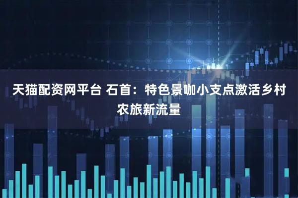 天猫配资网平台 石首：特色景咖小支点激活乡村农旅新流量