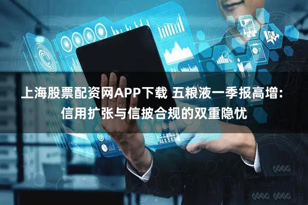 上海股票配资网APP下载 五粮液一季报高增: 信用扩张与信披合规的双重隐忧