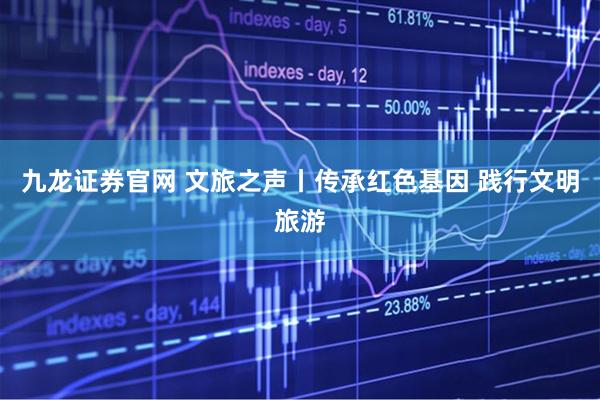 九龙证券官网 文旅之声丨传承红色基因 践行文明旅游