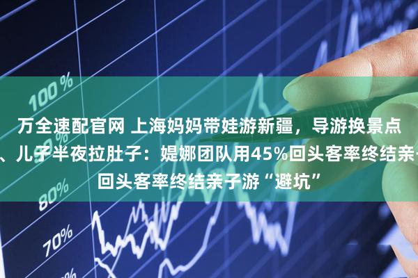 万全速配官网 上海妈妈带娃游新疆，导游换景点、司机绕路、儿子半夜拉肚子：媞娜团队用45%回头客率终结亲子游“避坑”