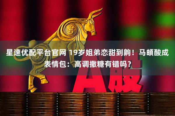 星速优配平台官网 19岁姐弟恋甜到齁！马頔酸成表情包：高调撒糖有错吗？