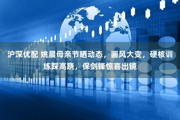 沪深优配 姚晨母亲节晒动态，画风大变，硬核训练踩高跷，保剑锋惊喜出镜