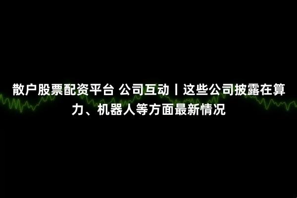 散户股票配资平台 公司互动丨这些公司披露在算力、机器人等方面最新情况