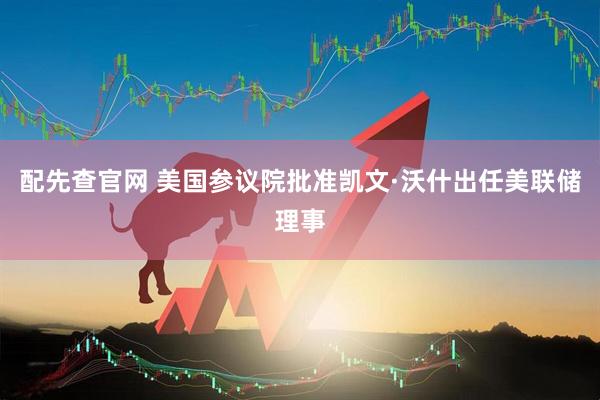 配先查官网 美国参议院批准凯文·沃什出任美联储理事