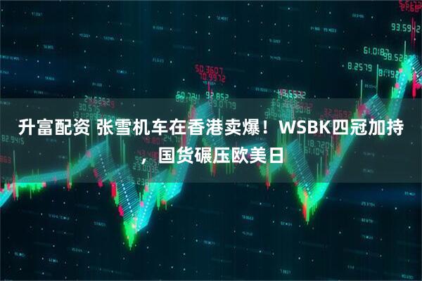 升富配资 张雪机车在香港卖爆！WSBK四冠加持，国货碾压欧美日